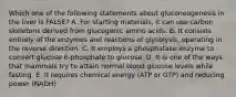 Which one of the following statements about gluconeogenesis in the liver is FALSE? A. For starting materials, it can use carbon skeletons derived from glucogenic amino acids. B. It consists entirely of the enzymes and reactions of glycolysis, operating in the reverse direction. C. It employs a phosphatase enzyme to convert glucose 6-phosphate to glucose. D. It is one of the ways that mammals try to attain normal blood glucose levels while fasting. E. It requires chemical energy (ATP or GTP) and reducing power (NADH)