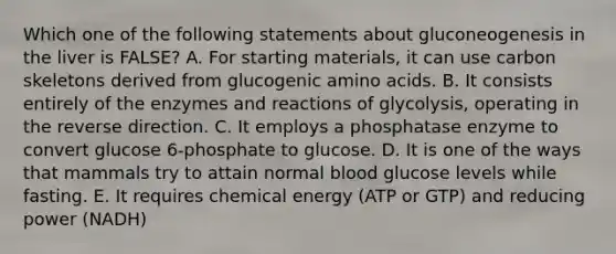 Which one of the following statements about gluconeogenesis in the liver is FALSE? A. For starting materials, it can use carbon skeletons derived from glucogenic amino acids. B. It consists entirely of the enzymes and reactions of glycolysis, operating in the reverse direction. C. It employs a phosphatase enzyme to convert glucose 6-phosphate to glucose. D. It is one of the ways that mammals try to attain normal blood glucose levels while fasting. E. It requires chemical energy (ATP or GTP) and reducing power (NADH)