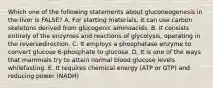 Which one of the following statements about gluconeogenesis in the liver is FALSE? A. For starting materials, it can use carbon skeletons derived from glucogenic aminoacids. B. It consists entirely of the enzymes and reactions of glycolysis, operating in the reversedirection. C. It employs a phosphatase enzyme to convert glucose 6-phosphate to glucose. D. It is one of the ways that mammals try to attain normal blood glucose levels whilefasting. E. It requires chemical energy (ATP or GTP) and reducing power (NADH)