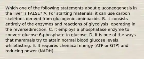 Which one of the following statements about gluconeogenesis in the liver is FALSE? A. For starting materials, it can use carbon skeletons derived from glucogenic aminoacids. B. It consists entirely of the enzymes and reactions of glycolysis, operating in the reversedirection. C. It employs a phosphatase enzyme to convert glucose 6-phosphate to glucose. D. It is one of the ways that mammals try to attain normal blood glucose levels whilefasting. E. It requires chemical energy (ATP or GTP) and reducing power (NADH)