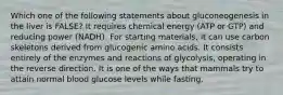 Which one of the following statements about gluconeogenesis in the liver is FALSE? It requires chemical energy (ATP or GTP) and reducing power (NADH). For starting materials, it can use carbon skeletons derived from glucogenic amino acids. It consists entirely of the enzymes and reactions of glycolysis, operating in the reverse direction. It is one of the ways that mammals try to attain normal blood glucose levels while fasting.