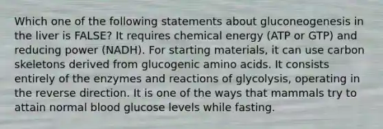 Which one of the following statements about gluconeogenesis in the liver is FALSE? It requires chemical energy (ATP or GTP) and reducing power (NADH). For starting materials, it can use carbon skeletons derived from glucogenic amino acids. It consists entirely of the enzymes and reactions of glycolysis, operating in the reverse direction. It is one of the ways that mammals try to attain normal blood glucose levels while fasting.