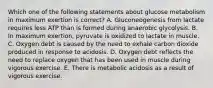 Which one of the following statements about glucose metabolism in maximum exertion is correct? A. Gluconeogenesis from lactate requires less ATP than is formed during anaerobic glycolysis. B. In maximum exertion, pyruvate is oxidized to lactate in muscle. C. Oxygen debt is caused by the need to exhale carbon dioxide produced in response to acidosis. D. Oxygen debt reflects the need to replace oxygen that has been used in muscle during vigorous exercise. E. There is metabolic acidosis as a result of vigorous exercise.