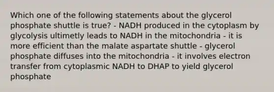 Which one of the following statements about the glycerol phosphate shuttle is true? - NADH produced in the cytoplasm by glycolysis ultimetly leads to NADH in the mitochondria - it is more efficient than the malate aspartate shuttle - glycerol phosphate diffuses into the mitochondria - it involves electron transfer from cytoplasmic NADH to DHAP to yield glycerol phosphate