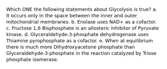 Which ONE the following statements about Glycolysis is true? a. It occurs only in the space between the inner and outer mitochondrial membranes. b. Enolase uses NAD+ as a cofactor. c. Fructose 1,6 Bisphosphate is an allosteric inhibitor of Pyruvate kinase. d. Glyceraldehyde-3-phosphate dehydrogenase uses Thiamine pyrophosphate as a cofactor. e. When at equilibrium there is much more Dihydroxyacetone phosphate than Glyceraldehyde-3-phosphate in the reaction catalyzed by Triose phosphate isomerase.