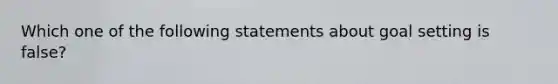 Which one of the following statements about goal setting is false?