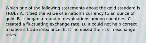 Which one of the following statements about the gold standard is​ TRUE? A. It tied the value of a​ nation's currency to an ounce of gold. B. It began a round of devaluations among countries. C. It created a fluctuating exchange rate. D. It could not help correct a​ nation's trade imbalance. E. It increased the risk in exchange rates.