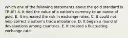 Which one of the following statements about the gold standard is​ TRUE? A. It tied the value of a​ nation's currency to an ounce of gold. B. It increased the risk in exchange rates. C. It could not help correct a​ nation's trade imbalance. D. It began a round of devaluations among countries. E. It created a fluctuating exchange rate.