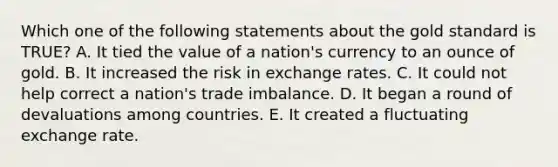 Which one of the following statements about the gold standard is​ TRUE? A. It tied the value of a​ nation's currency to an ounce of gold. B. It increased the risk in exchange rates. C. It could not help correct a​ nation's trade imbalance. D. It began a round of devaluations among countries. E. It created a fluctuating exchange rate.