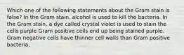 Which one of the following statements about the Gram stain is false? In the Gram stain, alcohol is used to kill the bacteria. In the Gram stain, a dye called crystal violet is used to stain the cells purple Gram positive cells end up being stained purple. Gram negative cells have thinner cell walls than Gram positive bacteria.