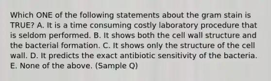 Which ONE of the following statements about the gram stain is TRUE? A. It is a time consuming costly laboratory procedure that is seldom performed. B. It shows both the cell wall structure and the bacterial formation. C. It shows only the structure of the cell wall. D. It predicts the exact antibiotic sensitivity of the bacteria. E. None of the above. (Sample Q)