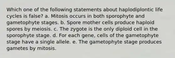 Which one of the following statements about haplodiplontic life cycles is false? a. Mitosis occurs in both sporophyte and gametophyte stages. b. Spore mother cells produce haploid spores by meiosis. c. The zygote is the only diploid cell in the sporophyte stage. d. For each gene, cells of the gametophyte stage have a single allele. e. The gametophyte stage produces gametes by mitosis.