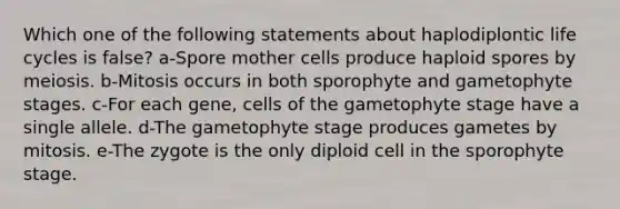 Which one of the following statements about haplodiplontic life cycles is false? a-Spore mother cells produce haploid spores by meiosis. b-Mitosis occurs in both sporophyte and gametophyte stages. c-For each gene, cells of the gametophyte stage have a single allele. d-The gametophyte stage produces gametes by mitosis. e-The zygote is the only diploid cell in the sporophyte stage.