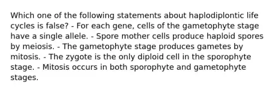 Which one of the following statements about haplodiplontic life cycles is false? - For each gene, cells of the gametophyte stage have a single allele. - Spore mother cells produce haploid spores by meiosis. - The gametophyte stage produces gametes by mitosis. - The zygote is the only diploid cell in the sporophyte stage. - Mitosis occurs in both sporophyte and gametophyte stages.