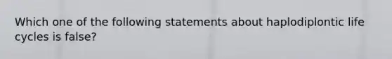 Which one of the following statements about haplodiplontic life cycles is false?