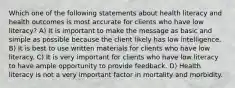 Which one of the following statements about health literacy and health outcomes is most accurate for clients who have low literacy? A) It is important to make the message as basic and simple as possible because the client likely has low intelligence. B) It is best to use written materials for clients who have low literacy. C) It is very important for clients who have low literacy to have ample opportunity to provide feedback. D) Health literacy is not a very important factor in mortality and morbidity.