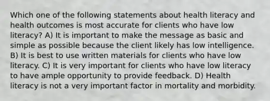 Which one of the following statements about health literacy and health outcomes is most accurate for clients who have low literacy? A) It is important to make the message as basic and simple as possible because the client likely has low intelligence. B) It is best to use written materials for clients who have low literacy. C) It is very important for clients who have low literacy to have ample opportunity to provide feedback. D) Health literacy is not a very important factor in mortality and morbidity.