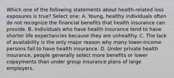 Which one of the following statements about health-related loss exposures is true? Select one: A. Young, healthy individuals often do not recognize the financial benefits that health insurance can provide. B. Individuals who have health insurance tend to have shorter life expectancies because they are unhealthy. C. The lack of availability is the only major reason why many lower-income persons fail to have health insurance. D. Under private health insurance, people generally select more benefits or lower copayments than under group insurance plans of large employers.