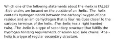 Which one of the following statements about the -helix is FALSE? -Side chains are located on the outside of an -helix. -The -helix contains hydrogen bonds between the carbonyl oxygen of one residue and an amide hydrogen that is four residues closer to the carboxy terminus of the helix. -The -helix has a right handed twist. -The -helix is a type of secondary structure that fulfills the hydrogen bonding requirements of amino acid side chains. -The -helix is a type of regular secondary structure.