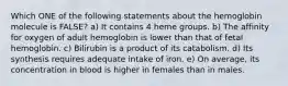 Which ONE of the following statements about the hemoglobin molecule is FALSE? a) It contains 4 heme groups. b) The affinity for oxygen of adult hemoglobin is lower than that of fetal hemoglobin. c) Bilirubin is a product of its catabolism. d) Its synthesis requires adequate intake of iron. e) On average, its concentration in blood is higher in females than in males.