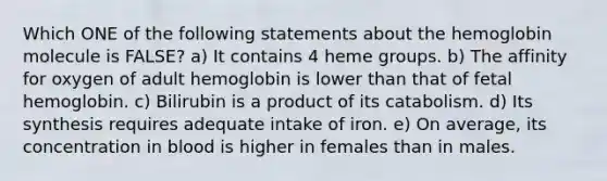 Which ONE of the following statements about the hemoglobin molecule is FALSE? a) It contains 4 heme groups. b) The affinity for oxygen of adult hemoglobin is lower than that of fetal hemoglobin. c) Bilirubin is a product of its catabolism. d) Its synthesis requires adequate intake of iron. e) On average, its concentration in blood is higher in females than in males.