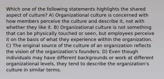 Which one of the following statements highlights the shared aspect of culture? A) Organizational culture is concerned with how members perceive the culture and describe it, not with whether they like it. B) Organizational culture is not something that can be physically touched or seen, but employees perceive it on the basis of what they experience within the organization. C) The original source of the culture of an organization reflects the vision of the organization's founders. D) Even though individuals may have different backgrounds or work at different organizational levels, they tend to describe the organization's culture in similar terms.