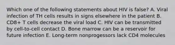 Which one of the following statements about HIV is false? A. Viral infection of TH cells results in signs elsewhere in the patient B. CD8+ T cells decrease the viral load C. HIV can be transmitted by cell-to-cell contact D. Bone marrow can be a reservoir for future infection E. Long-term nonprogessors lack CD4 molecules