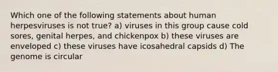 Which one of the following statements about human herpesviruses is not true? a) viruses in this group cause cold sores, genital herpes, and chickenpox b) these viruses are enveloped c) these viruses have icosahedral capsids d) The genome is circular