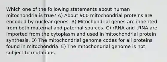 Which one of the following statements about human mitochondria is true? A) About 900 mitochondrial proteins are encoded by nuclear genes. B) Mitochondrial genes are inherited from both maternal and paternal sources. C) rRNA and tRNA are imported from the cytoplasm and used in mitochondrial protein synthesis. D) The mitochondrial genome codes for all proteins found in mitochondria. E) The mitochondrial genome is not subject to mutations.