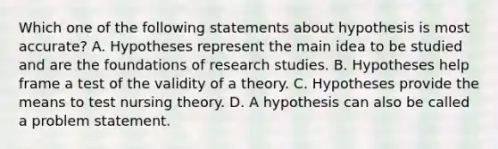 Which one of the following statements about hypothesis is most accurate? A. Hypotheses represent the main idea to be studied and are the foundations of research studies. B. Hypotheses help frame a test of the validity of a theory. C. Hypotheses provide the means to test nursing theory. D. A hypothesis can also be called a problem statement.