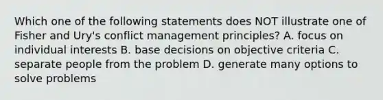 Which one of the following statements does NOT illustrate one of Fisher and Ury's conflict management principles? A. focus on individual interests B. base decisions on objective criteria C. separate people from the problem D. generate many options to solve problems