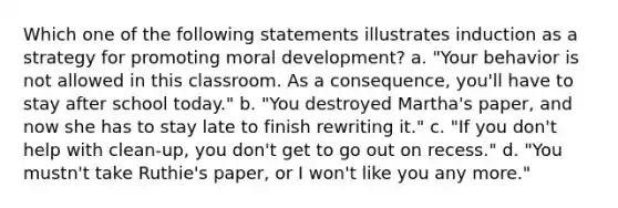 Which one of the following statements illustrates induction as a strategy for promoting moral development? a. "Your behavior is not allowed in this classroom. As a consequence, you'll have to stay after school today." b. "You destroyed Martha's paper, and now she has to stay late to finish rewriting it." c. "If you don't help with clean-up, you don't get to go out on recess." d. "You mustn't take Ruthie's paper, or I won't like you any more."