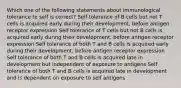 Which one of the following statements about immunological tolerance to self is correct? Self tolerance of B cells but not T cells is acquired early during their development, before antigen receptor expression Self tolerance of T cells but not B cells is acquired early during their development, before antigen receptor expression Self tolerance of both T and B cells is acquired early during their development, before antigen receptor expression Self tolerance of both T and B cells is acquired late in development but independent of exposure to antigens Self tolerance of both T and B cells is acquired late in development and is dependent on exposure to self antigens