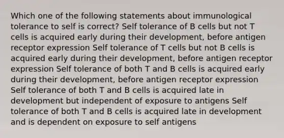 Which one of the following statements about immunological tolerance to self is correct? Self tolerance of B cells but not T cells is acquired early during their development, before antigen receptor expression Self tolerance of T cells but not B cells is acquired early during their development, before antigen receptor expression Self tolerance of both T and B cells is acquired early during their development, before antigen receptor expression Self tolerance of both T and B cells is acquired late in development but independent of exposure to antigens Self tolerance of both T and B cells is acquired late in development and is dependent on exposure to self antigens