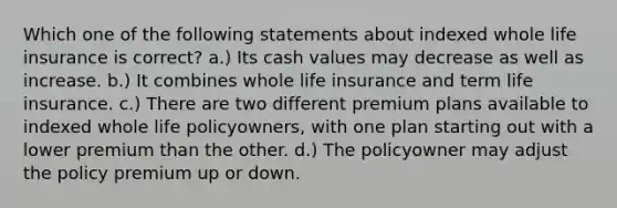 Which one of the following statements about indexed whole life insurance is correct? a.) Its cash values may decrease as well as increase. b.) It combines whole life insurance and term life insurance. c.) There are two different premium plans available to indexed whole life policyowners, with one plan starting out with a lower premium than the other. d.) The policyowner may adjust the policy premium up or down.