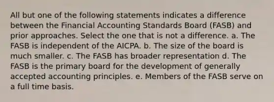 All but one of the following statements indicates a difference between the Financial Accounting Standards Board (FASB) and prior approaches. Select the one that is not a difference. a. The FASB is independent of the AICPA. b. The size of the board is much smaller. c. The FASB has broader representation d. The FASB is the primary board for the development of generally accepted accounting principles. e. Members of the FASB serve on a full time basis.