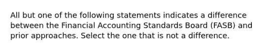 All but one of the following statements indicates a difference between the Financial Accounting Standards Board (FASB) and prior approaches. Select the one that is not a difference.