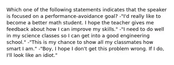 Which one of the following statements indicates that the speaker is focused on a performance-avoidance goal? -"I'd really like to become a better math student. I hope the teacher gives me feedback about how I can improve my skills." -"I need to do well in my science classes so I can get into a good engineering school." -"This is my chance to show all my classmates how smart I am." -"Boy, I hope I don't get this problem wrong. If I do, I'll look like an idiot."