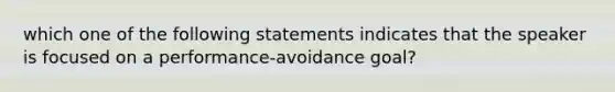 which one of the following statements indicates that the speaker is focused on a performance-avoidance goal?