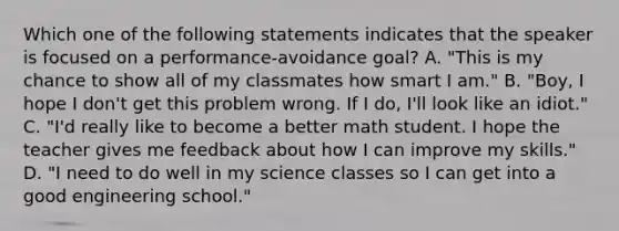 Which one of the following statements indicates that the speaker is focused on a performance-avoidance goal? A. "This is my chance to show all of my classmates how smart I am." B. "Boy, I hope I don't get this problem wrong. If I do, I'll look like an idiot." C. "I'd really like to become a better math student. I hope the teacher gives me feedback about how I can improve my skills." D. "I need to do well in my science classes so I can get into a good engineering school."