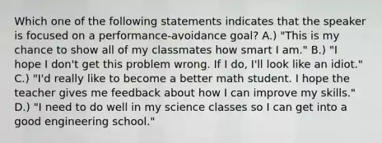 Which one of the following statements indicates that the speaker is focused on a performance-avoidance goal? A.) "This is my chance to show all of my classmates how smart I am." B.) "I hope I don't get this problem wrong. If I do, I'll look like an idiot." C.) "I'd really like to become a better math student. I hope the teacher gives me feedback about how I can improve my skills." D.) "I need to do well in my science classes so I can get into a good engineering school."