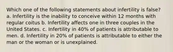 Which one of the following statements about infertility is false? a. Infertility is the inability to conceive within 12 months with regular coitus b. Infertility affects one in three couples in the United States. c. Infertility in 40% of patients is attributable to men. d. Infertility in 20% of patients is attributable to either the man or the woman or is unexplained.