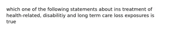 which one of the following statements about ins treatment of health-related, disabilitiy and long term care loss exposures is true