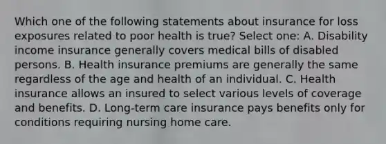 Which one of the following statements about insurance for loss exposures related to poor health is true? Select one: A. Disability income insurance generally covers medical bills of disabled persons. B. Health insurance premiums are generally the same regardless of the age and health of an individual. C. Health insurance allows an insured to select various levels of coverage and benefits. D. Long-term care insurance pays benefits only for conditions requiring nursing home care.