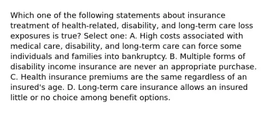 Which one of the following statements about insurance treatment of health-related, disability, and long-term care loss exposures is true? Select one: A. High costs associated with medical care, disability, and long-term care can force some individuals and families into bankruptcy. B. Multiple forms of disability income insurance are never an appropriate purchase. C. Health insurance premiums are the same regardless of an insured's age. D. Long-term care insurance allows an insured little or no choice among benefit options.