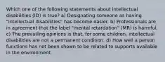 Which one of the following statements about intellectual disabilities (ID) is true? a) Designating someone as having "intellectual disabilities" has become easier. b) Professionals are in agreement that the label "mental retardation" (MR) is harmful. c) The prevailing opinions is that, for some children, intellectual disabilities are not a permanent condition. d) How well a person functions has not been shown to be related to supports available in the environment.