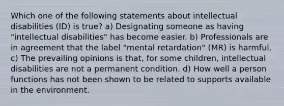 Which one of the following statements about intellectual disabilities (ID) is true? a) Designating someone as having "intellectual disabilities" has become easier. b) Professionals are in agreement that the label "mental retardation" (MR) is harmful. c) The prevailing opinions is that, for some children, intellectual disabilities are not a permanent condition. d) How well a person functions has not been shown to be related to supports available in the environment.