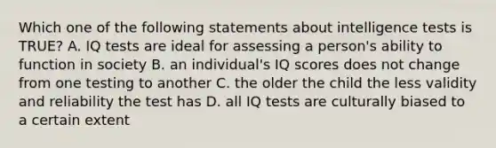 Which one of the following statements about intelligence tests is TRUE? A. IQ tests are ideal for assessing a person's ability to function in society B. an individual's IQ scores does not change from one testing to another C. the older the child the less validity and reliability the test has D. all IQ tests are culturally biased to a certain extent