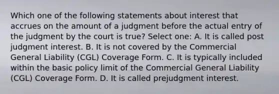 Which one of the following statements about interest that accrues on the amount of a judgment before the actual entry of the judgment by the court is true? Select one: A. It is called post judgment interest. B. It is not covered by the Commercial General Liability (CGL) Coverage Form. C. It is typically included within the basic policy limit of the Commercial General Liability (CGL) Coverage Form. D. It is called prejudgment interest.