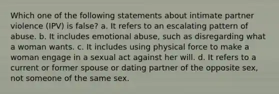 Which one of the following statements about intimate partner violence (IPV) is false? a. It refers to an escalating pattern of abuse. b. It includes emotional abuse, such as disregarding what a woman wants. c. It includes using physical force to make a woman engage in a sexual act against her will. d. It refers to a current or former spouse or dating partner of the opposite sex, not someone of the same sex.